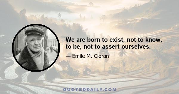 We are born to exist, not to know, to be, not to assert ourselves.