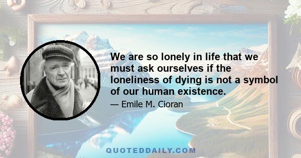 We are so lonely in life that we must ask ourselves if the loneliness of dying is not a symbol of our human existence.