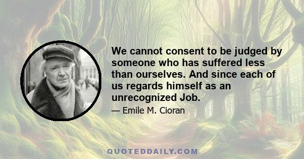 We cannot consent to be judged by someone who has suffered less than ourselves. And since each of us regards himself as an unrecognized Job.