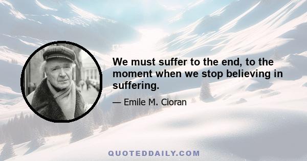 We must suffer to the end, to the moment when we stop believing in suffering.