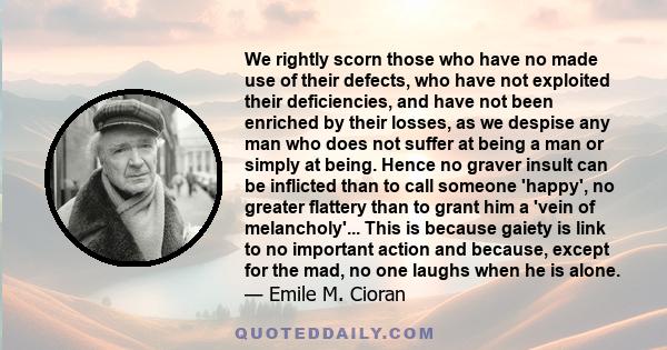 We rightly scorn those who have no made use of their defects, who have not exploited their deficiencies, and have not been enriched by their losses, as we despise any man who does not suffer at being a man or simply at