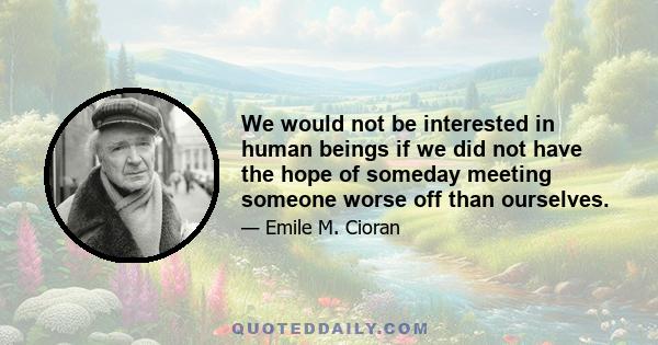 We would not be interested in human beings if we did not have the hope of someday meeting someone worse off than ourselves.