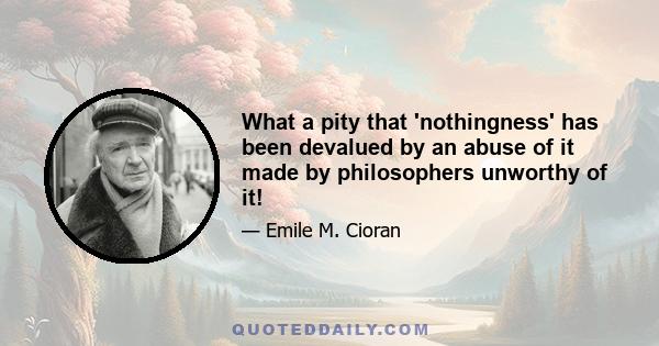 What a pity that 'nothingness' has been devalued by an abuse of it made by philosophers unworthy of it!