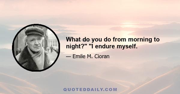 What do you do from morning to night? I endure myself.