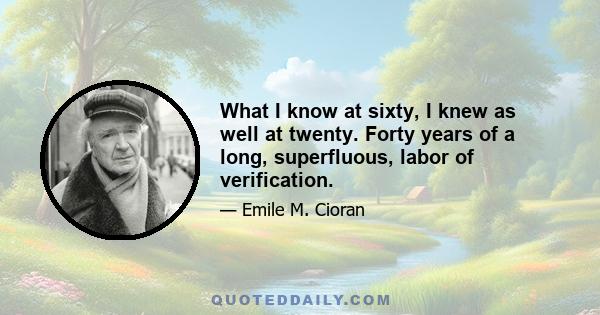 What I know at sixty, I knew as well at twenty. Forty years of a long, superfluous, labor of verification.