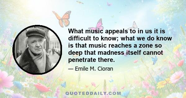 What music appeals to in us it is difficult to know; what we do know is that music reaches a zone so deep that madness itself cannot penetrate there.