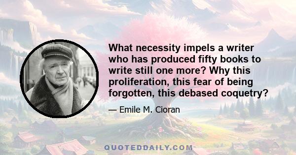 What necessity impels a writer who has produced fifty books to write still one more? Why this proliferation, this fear of being forgotten, this debased coquetry?