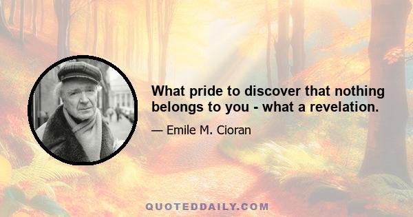 What pride to discover that nothing belongs to you - what a revelation.