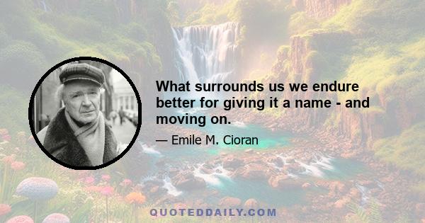 What surrounds us we endure better for giving it a name - and moving on.