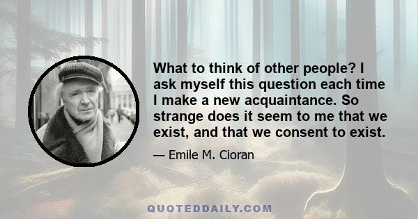 What to think of other people? I ask myself this question each time I make a new acquaintance. So strange does it seem to me that we exist, and that we consent to exist.