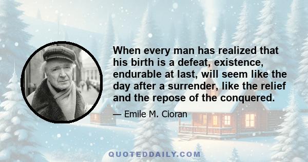 When every man has realized that his birth is a defeat, existence, endurable at last, will seem like the day after a surrender, like the relief and the repose of the conquered.