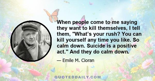 When people come to me saying they want to kill themselves, I tell them, What’s your rush? You can kill yourself any time you like. So calm down. Suicide is a positive act. And they do calm down.