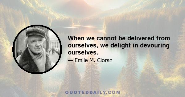 When we cannot be delivered from ourselves, we delight in devouring ourselves.