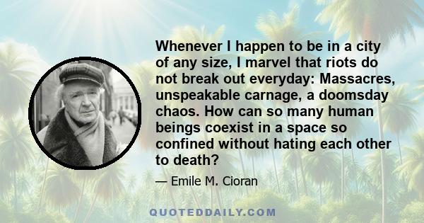 Whenever I happen to be in a city of any size, I marvel that riots do not break out everyday: Massacres, unspeakable carnage, a doomsday chaos. How can so many human beings coexist in a space so confined without hating