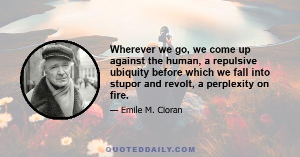 Wherever we go, we come up against the human, a repulsive ubiquity before which we fall into stupor and revolt, a perplexity on fire.