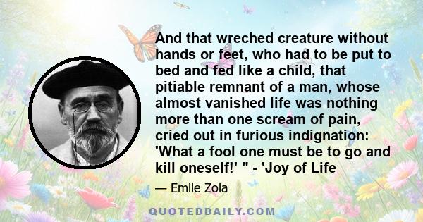 And that wreched creature without hands or feet, who had to be put to bed and fed like a child, that pitiable remnant of a man, whose almost vanished life was nothing more than one scream of pain, cried out in furious