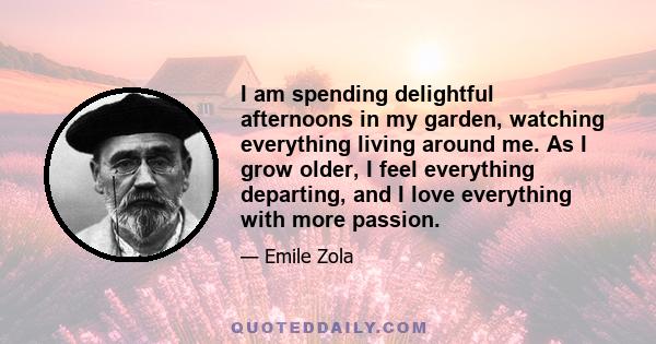 I am spending delightful afternoons in my garden, watching everything living around me. As I grow older, I feel everything departing, and I love everything with more passion.