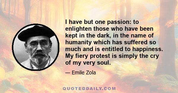 I have but one passion: to enlighten those who have been kept in the dark, in the name of humanity which has suffered so much and is entitled to happiness. My fiery protest is simply the cry of my very soul.