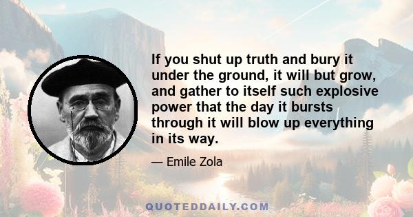 If you shut up truth and bury it under the ground, it will but grow, and gather to itself such explosive power that the day it bursts through it will blow up everything in its way.