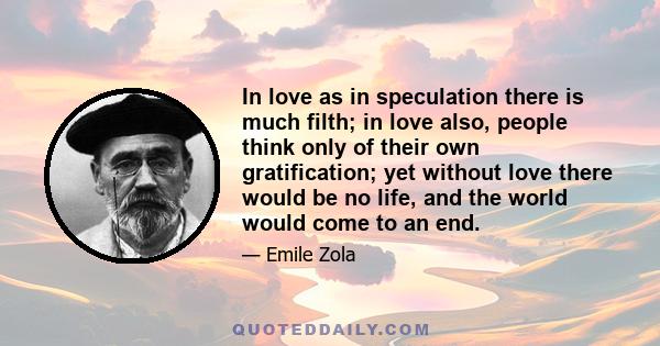 In love as in speculation there is much filth; in love also, people think only of their own gratification; yet without love there would be no life, and the world would come to an end.