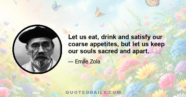 Let us eat, drink and satisfy our coarse appetites, but let us keep our souls sacred and apart.