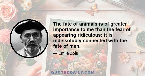 The fate of animals is of greater importance to me than the fear of appearing ridiculous; it is indissolubly connected with the fate of men.