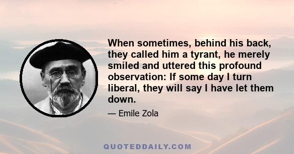 When sometimes, behind his back, they called him a tyrant, he merely smiled and uttered this profound observation: If some day I turn liberal, they will say I have let them down.