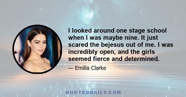 I looked around one stage school when I was maybe nine. It just scared the bejesus out of me. I was incredibly open, and the girls seemed fierce and determined.