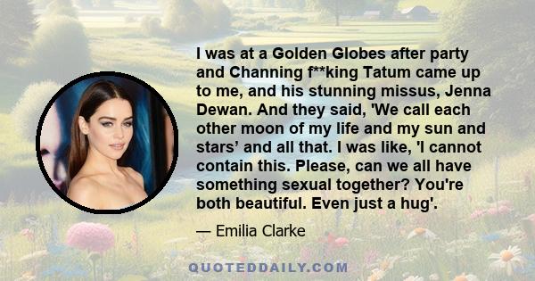 I was at a Golden Globes after party and Channing f**king Tatum came up to me, and his stunning missus, Jenna Dewan. And they said, 'We call each other moon of my life and my sun and stars’ and all that. I was like, 'I