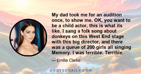 My dad took me for an audition once, to show me, OK, you want to be a child actor, this is what its like. I sang a folk song about donkeys on this West End stage with this big director, and there was a queue of 200