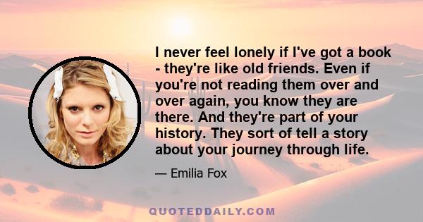 I never feel lonely if I've got a book - they're like old friends. Even if you're not reading them over and over again, you know they are there. And they're part of your history. They sort of tell a story about your