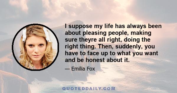 I suppose my life has always been about pleasing people, making sure theyre all right, doing the right thing. Then, suddenly, you have to face up to what you want and be honest about it.