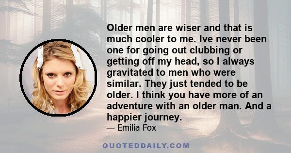 Older men are wiser and that is much cooler to me. Ive never been one for going out clubbing or getting off my head, so I always gravitated to men who were similar. They just tended to be older. I think you have more of 