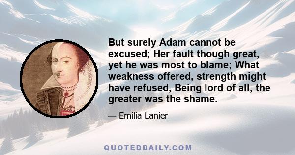 But surely Adam cannot be excused; Her fault though great, yet he was most to blame; What weakness offered, strength might have refused, Being lord of all, the greater was the shame.