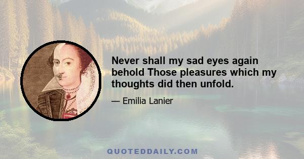 Never shall my sad eyes again behold Those pleasures which my thoughts did then unfold.