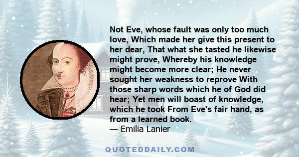 Not Eve, whose fault was only too much love, Which made her give this present to her dear, That what she tasted he likewise might prove, Whereby his knowledge might become more clear; He never sought her weakness to