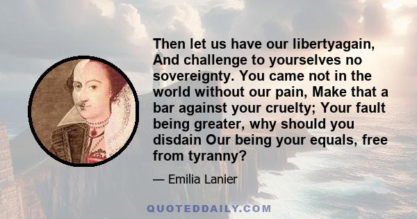 Then let us have our libertyagain, And challenge to yourselves no sovereignty. You came not in the world without our pain, Make that a bar against your cruelty; Your fault being greater, why should you disdain Our being 