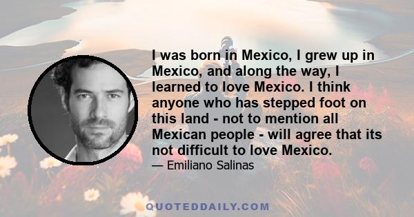 I was born in Mexico, I grew up in Mexico, and along the way, I learned to love Mexico. I think anyone who has stepped foot on this land - not to mention all Mexican people - will agree that its not difficult to love