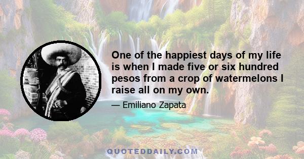 One of the happiest days of my life is when I made five or six hundred pesos from a crop of watermelons I raise all on my own.