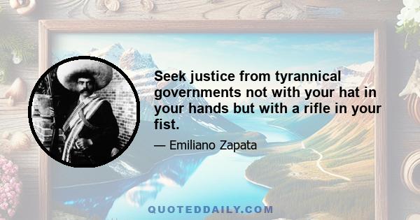 Seek justice from tyrannical governments not with your hat in your hands but with a rifle in your fist.