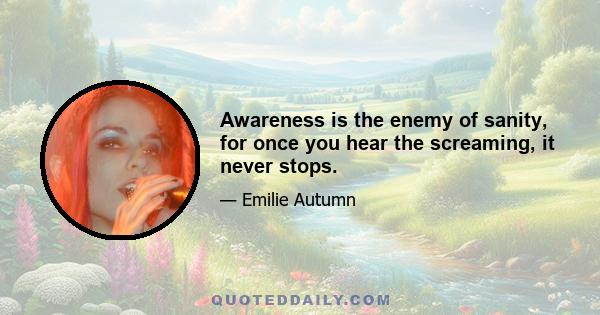 Awareness is the enemy of sanity, for once you hear the screaming, it never stops.