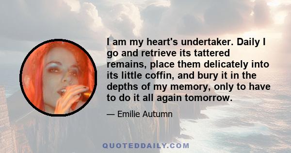 I am my heart's undertaker. Daily I go and retrieve its tattered remains, place them delicately into its little coffin, and bury it in the depths of my memory, only to have to do it all again tomorrow.