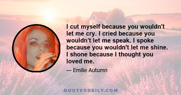 I cut myself because you wouldn't let me cry. I cried because you wouldn't let me speak. I spoke because you wouldn't let me shine. I shone because I thought you loved me.