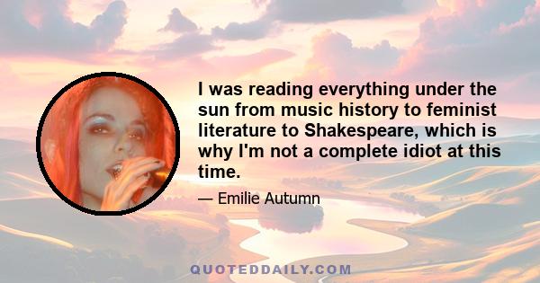 I was reading everything under the sun from music history to feminist literature to Shakespeare, which is why I'm not a complete idiot at this time.