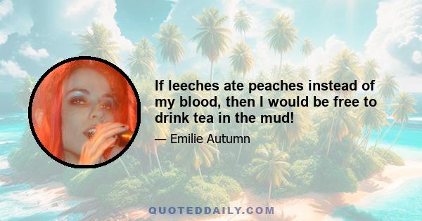 If leeches ate peaches instead of my blood, then I would be free to drink tea in the mud!