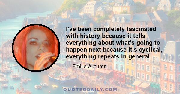 I've been completely fascinated with history because it tells everything about what's going to happen next because it's cyclical, everything repeats in general.