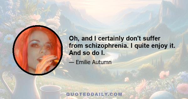 Oh, and I certainly don't suffer from schizophrenia. I quite enjoy it. And so do I.