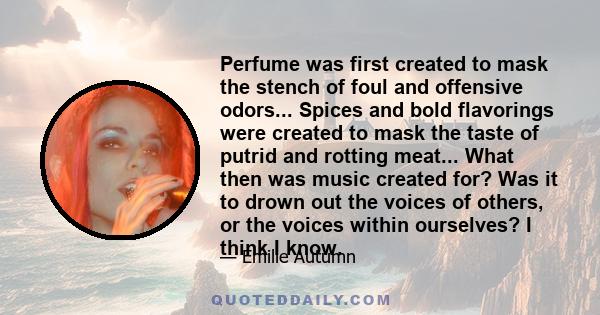 Perfume was first created to mask the stench of foul and offensive odors... Spices and bold flavorings were created to mask the taste of putrid and rotting meat... What then was music created for? Was it to drown out