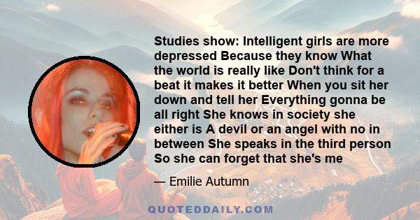 Studies show: Intelligent girls are more depressed Because they know What the world is really like Don't think for a beat it makes it better When you sit her down and tell her Everything gonna be all right She knows in