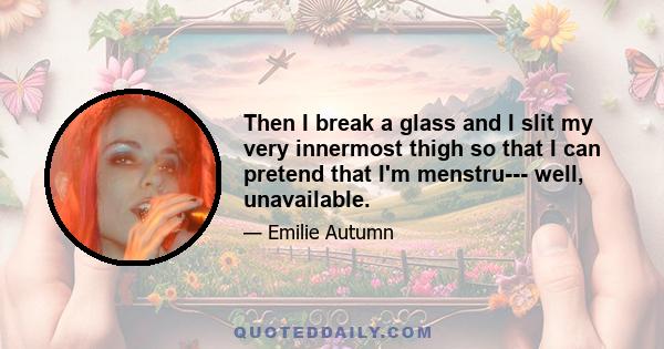 Then I break a glass and I slit my very innermost thigh so that I can pretend that I'm menstru--- well, unavailable.